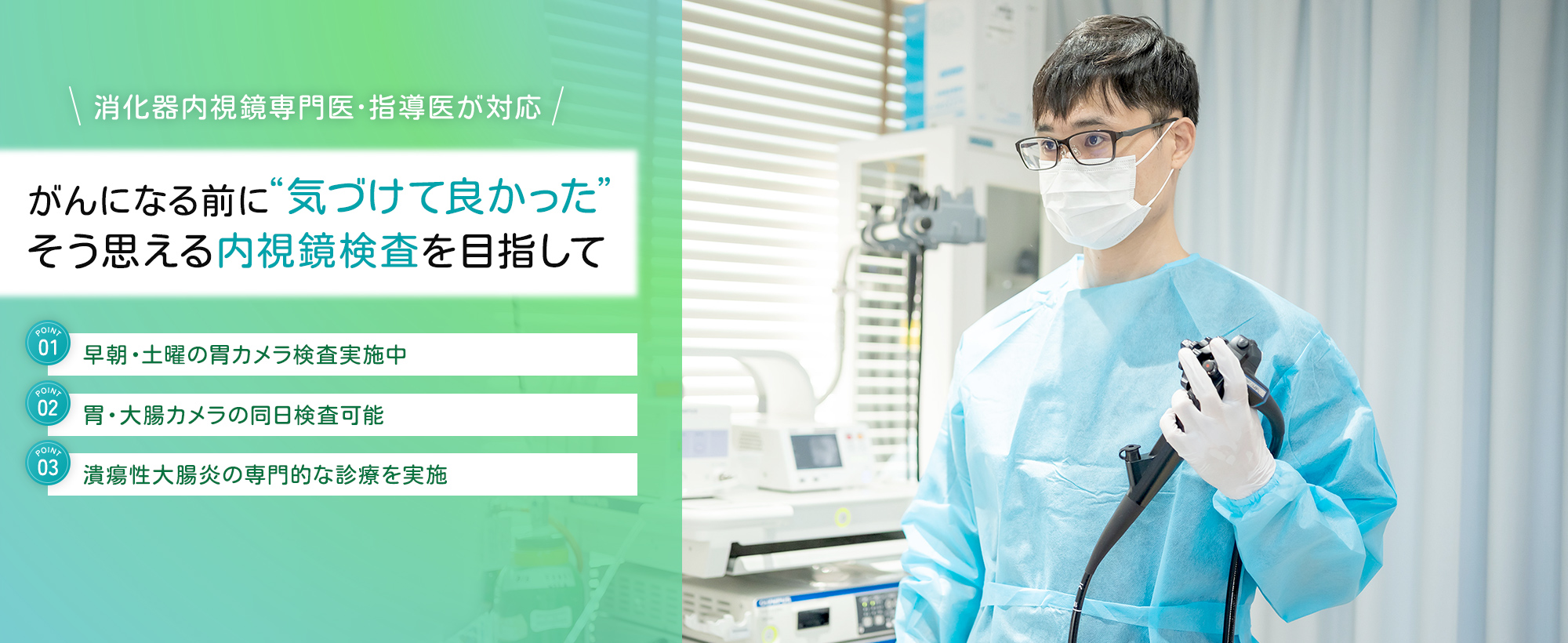 消化器内視鏡専門医・指導医が対応 がんになる前に“気づけて良かった”そう思える内視鏡検査を目指して 早朝・土曜の胃カメラ検査実施中 胃・大腸カメラの同日検査可能 潰瘍性大腸炎の専門的な診療を実施