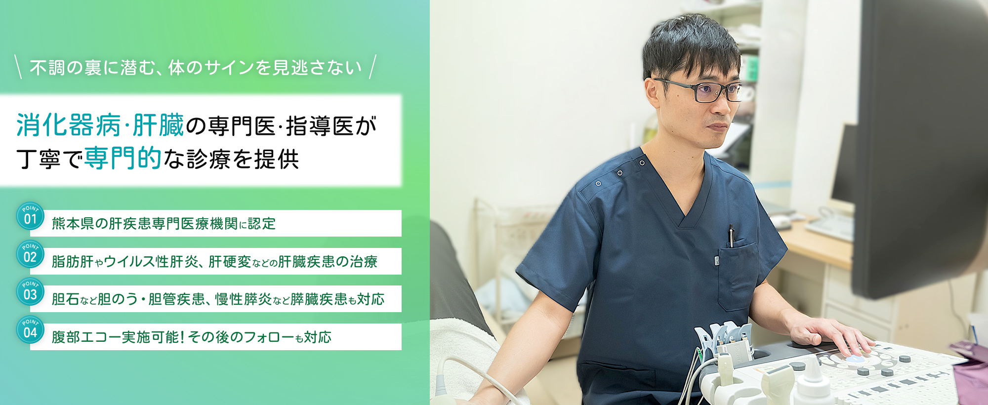 不調の裏に潜む、体のサインを見逃さない 消化器病・肝臓の専門医・指導医が 丁寧で専門的な診療を提供 熊本県の肝疾患専門医療機関に認定 脂肪肝やウイルス性肝炎、肝硬変などの 肝臓疾患の治療 胆石など胆のう・胆管疾患、慢性膵炎など 膵臓疾患も対応 腹部エコー実施可能！その後のフォローも対応